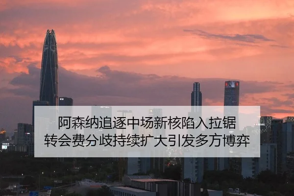 阿森纳追逐中场新核陷入拉锯 转会费分歧持续扩大引发多方博弈