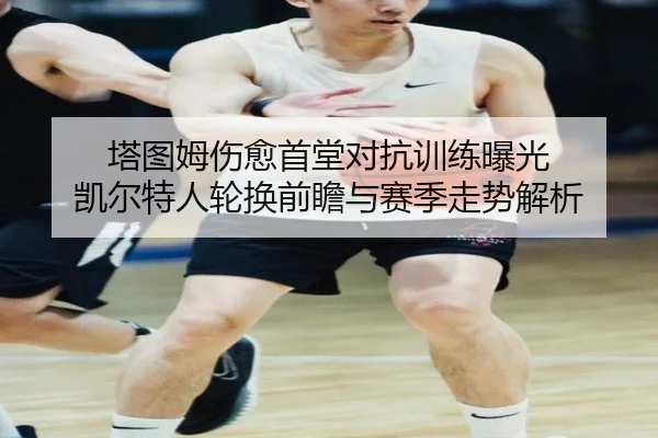 塔图姆伤愈首堂对抗训练曝光 凯尔特人轮换前瞻与赛季走势解析
