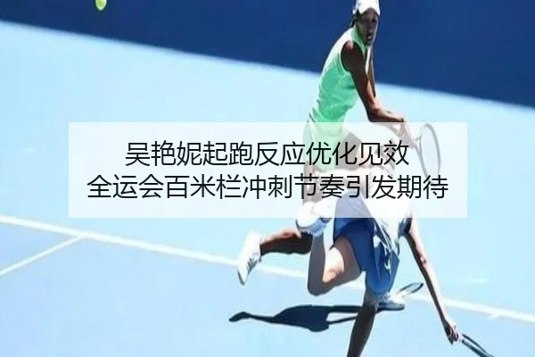 吴艳妮起跑反应优化见效 全运会百米栏冲刺节奏引发期待