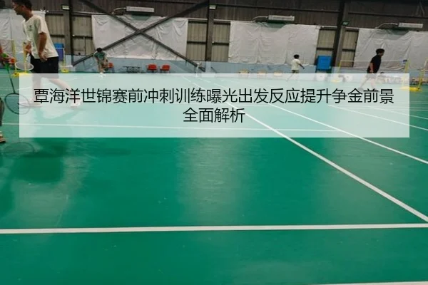 覃海洋世锦赛前冲刺训练曝光出发反应提升争金前景全面解析